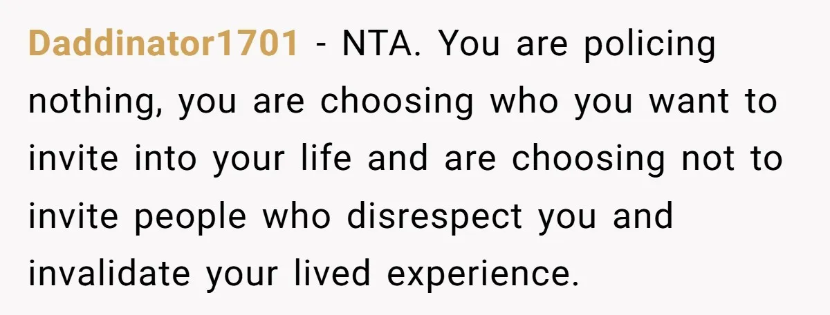 She Told Her Aunt “You’re Not Welcome Anymore,” After Being Pushed About Family She Doesn’t Even Have a Relationship With Daddinator1701 − NTA. You are policing nothing, you are choosing who you want to invite into your life and are choosing not to invite people who disrespect you and invalidate...