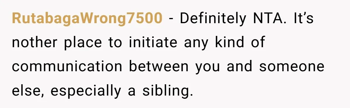 She Told Her Aunt “You’re Not Welcome Anymore,” After Being Pushed About Family She Doesn’t Even Have a Relationship With RutabagaWrong7500 − Definitely NTA. It’s nother place to initiate any kind of communication between you and someone else, especially a sibling.