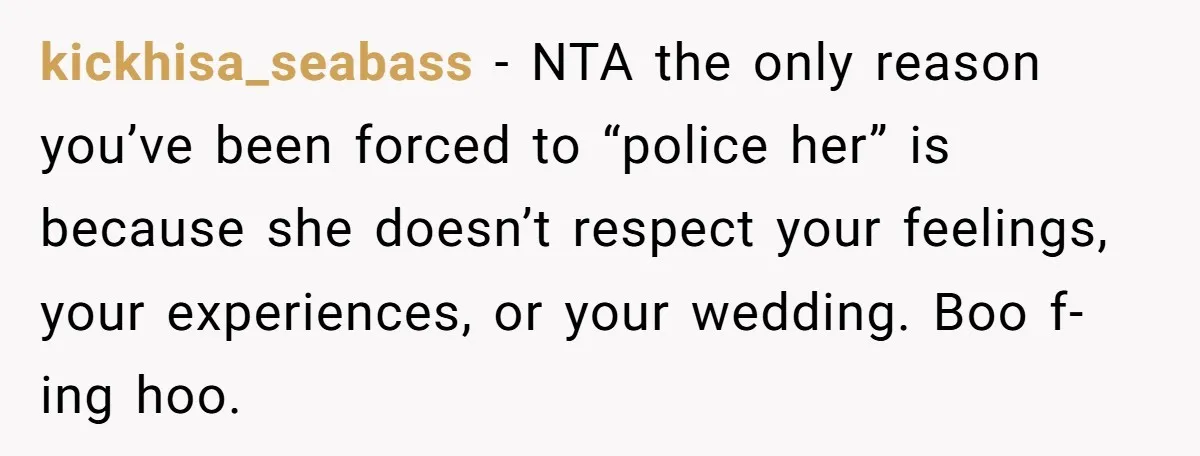 She Told Her Aunt “You’re Not Welcome Anymore,” After Being Pushed About Family She Doesn’t Even Have a Relationship With kickhisa_seabass − NTA the only reason you’ve been forced to “police her” is because she doesn’t respect your feelings, your experiences, or your wedding. Boo f-ing hoo.