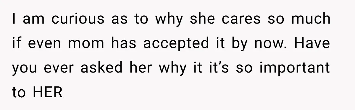 She Told Her Aunt “You’re Not Welcome Anymore,” After Being Pushed About Family She Doesn’t Even Have a Relationship With I am curious as to why she cares so much if even mom has accepted it by now. Have you ever asked her why it it’s so important to HER
