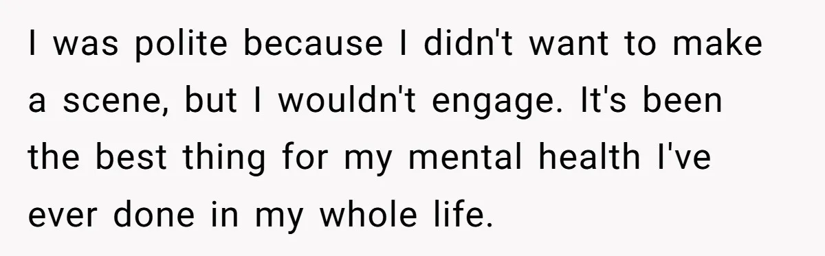 She Told Her Aunt “You’re Not Welcome Anymore,” After Being Pushed About Family She Doesn’t Even Have a Relationship With I was polite because I didn't want to make a scene, but I wouldn't engage. It's been the best thing for my mental health I've ever done in my whole...