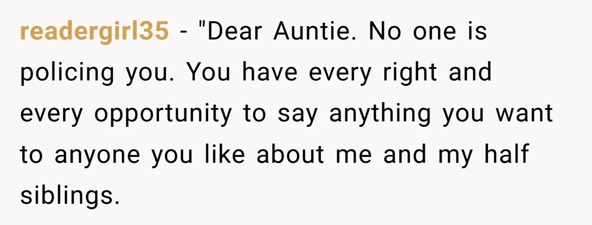 She Told Her Aunt “You’re Not Welcome Anymore,” After Being Pushed About Family She Doesn’t Even Have a Relationship With readergirl35 − "Dear Auntie. No one is policing you. You have every right and every opportunity to say anything you want to anyone you like about me and my half...