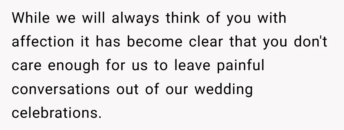 She Told Her Aunt “You’re Not Welcome Anymore,” After Being Pushed About Family She Doesn’t Even Have a Relationship With While we will always think of you with affection it has become clear that you don't care enough for us to leave painful conversations out of our wedding celebrations.