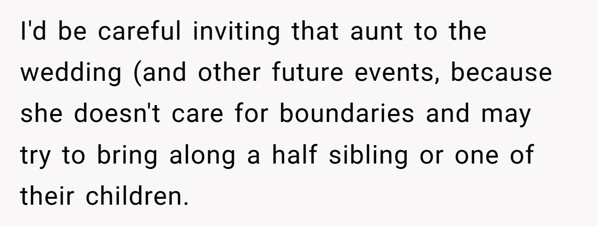 She Told Her Aunt “You’re Not Welcome Anymore,” After Being Pushed About Family She Doesn’t Even Have a Relationship With I'd be careful inviting that aunt to the wedding (and other future events, because she doesn't care for boundaries and may try to bring along a half sibling or one...