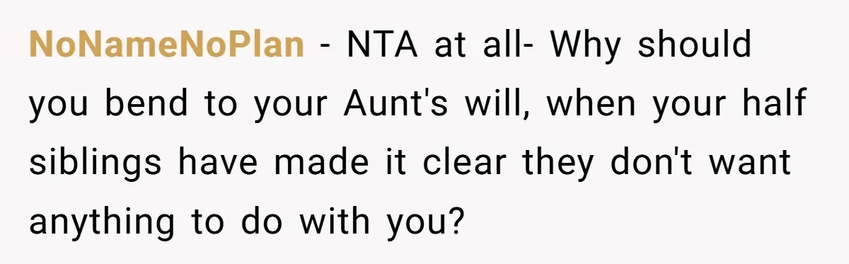 She Told Her Aunt “You’re Not Welcome Anymore,” After Being Pushed About Family She Doesn’t Even Have a Relationship With NoNameNoPlan − NTA at all- Why should you bend to your Aunt's will, when your half siblings have made it clear they don't want anything to do with you?