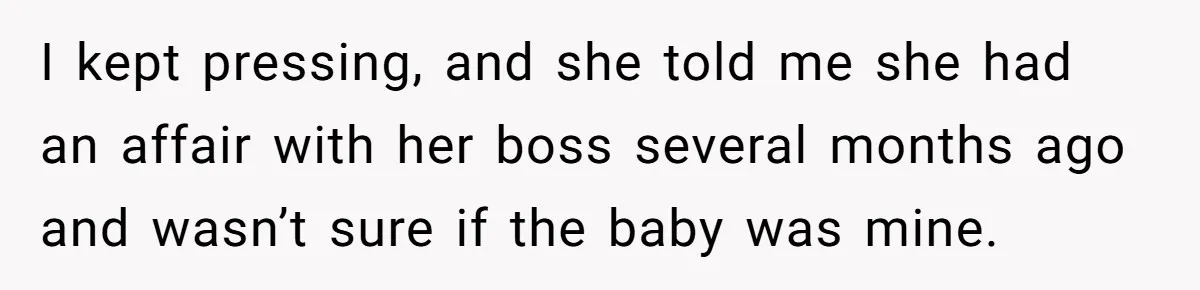 Man Storms Out After Wife Pranks Him Into Thinking She Cheated While Pregnant I kept pressing, and she told me she had an affair with her boss several months ago and wasn’t sure if the baby was mine.
