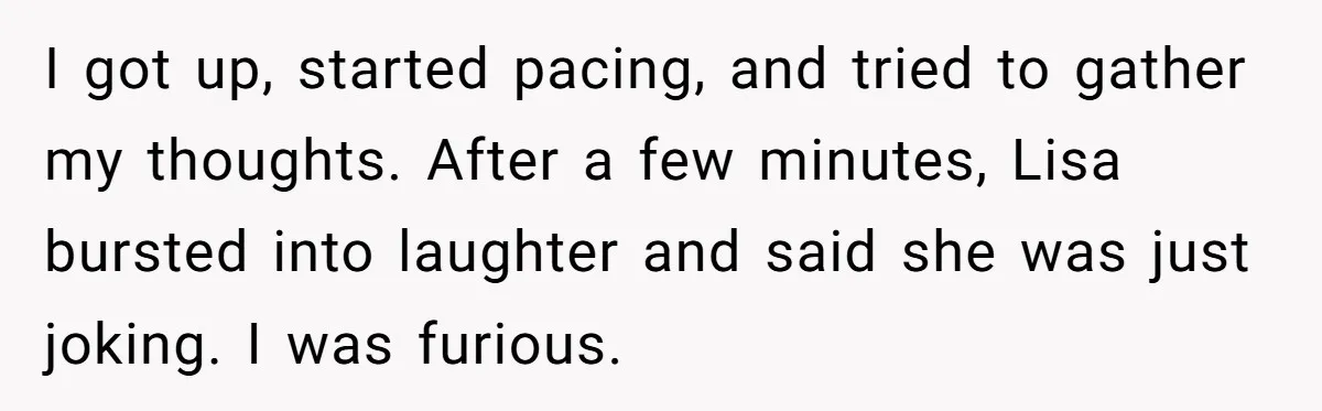 Man Storms Out After Wife Pranks Him Into Thinking She Cheated While Pregnant I got up, started pacing, and tried to gather my thoughts. After a few minutes, Lisa bursted into laughter and said she was just joking. I was furious.