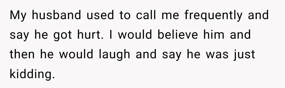Man Storms Out After Wife Pranks Him Into Thinking She Cheated While Pregnant My husband used to call me frequently and say he got hurt. I would believe him and then he would laugh and say he was just kidding.