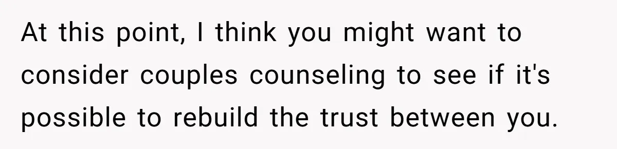 Man Storms Out After Wife Pranks Him Into Thinking She Cheated While Pregnant At this point, I think you might want to consider couples counseling to see if it's possible to rebuild the trust between you.