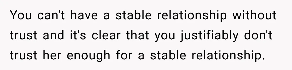 Man Storms Out After Wife Pranks Him Into Thinking She Cheated While Pregnant You can't have a stable relationship without trust and it's clear that you justifiably don't trust her enough for a stable relationship.