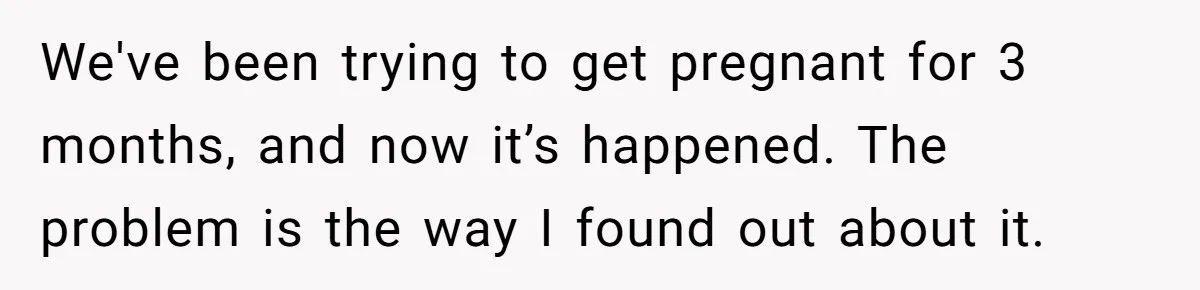 We've been trying to get pregnant for 3 months, and now it’s happened. The problem is the way I found out about it.