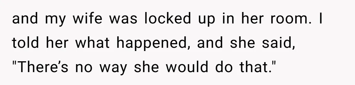 and my wife was locked up in her room. I told her what happened, and she said, "There’s no way she would do that."