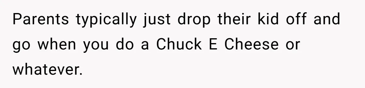 Parents typically just drop their kid off and go when you do a Chuck E Cheese or whatever.