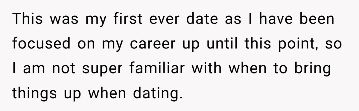 He Paid for Dinner, She Declined a Second Date, and Now He Says She Should’ve “Warned” Him First This was my first ever date as I have been focused on my career up until this point, so I am not super familiar with when to bring things up...