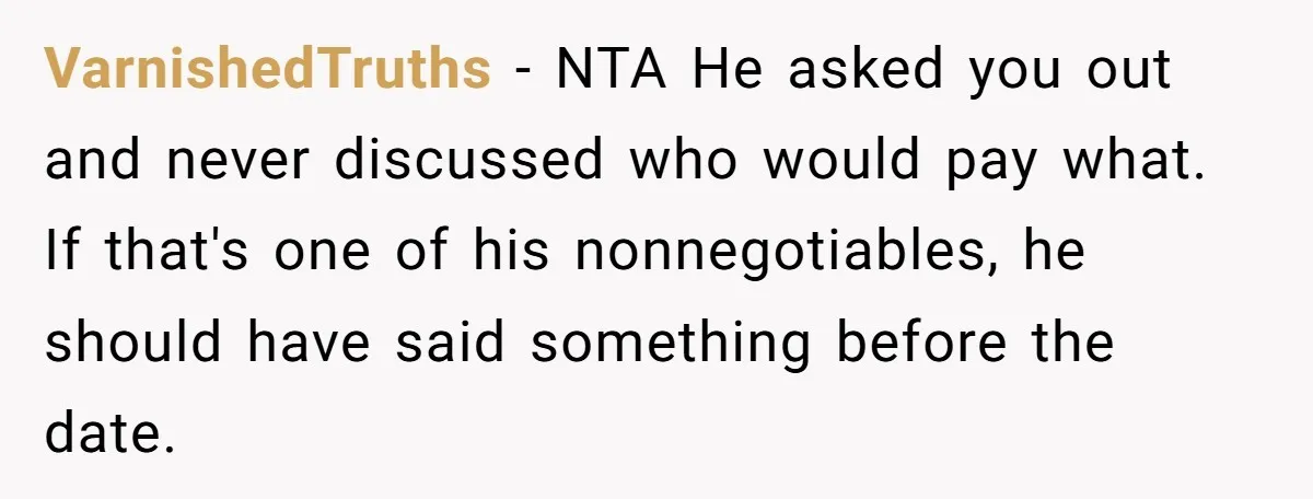 He Paid for Dinner, She Declined a Second Date, and Now He Says She Should’ve “Warned” Him First VarnishedTruths − NTA He asked you out and never discussed who would pay what. If that's one of his nonnegotiables, he should have said something before the date.