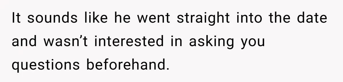 He Paid for Dinner, She Declined a Second Date, and Now He Says She Should’ve “Warned” Him First It sounds like he went straight into the date and wasn’t interested in asking you questions beforehand.