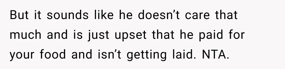 He Paid for Dinner, She Declined a Second Date, and Now He Says She Should’ve “Warned” Him First But it sounds like he doesn’t care that much and is just upset that he paid for your food and isn’t getting laid. NTA.