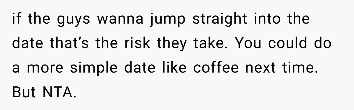 He Paid for Dinner, She Declined a Second Date, and Now He Says She Should’ve “Warned” Him First if the guys wanna jump straight into the date that’s the risk they take. You could do a more simple date like coffee next time. But NTA.
