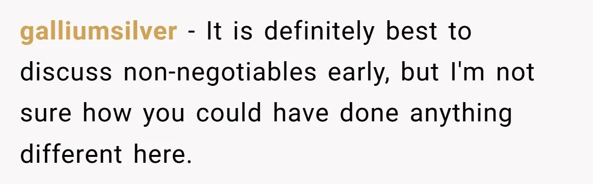 He Paid for Dinner, She Declined a Second Date, and Now He Says She Should’ve “Warned” Him First galliumsilver − It is definitely best to discuss non-negotiables early, but I'm not sure how you could have done anything different here.