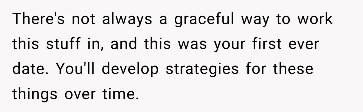 He Paid for Dinner, She Declined a Second Date, and Now He Says She Should’ve “Warned” Him First There's not always a graceful way to work this stuff in, and this was your first ever date. You'll develop strategies for these things over time.