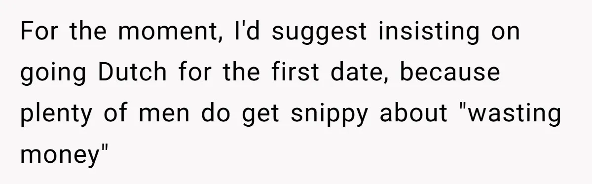 He Paid for Dinner, She Declined a Second Date, and Now He Says She Should’ve “Warned” Him First For the moment, I'd suggest insisting on going Dutch for the first date, because plenty of men do get snippy about "wasting money"