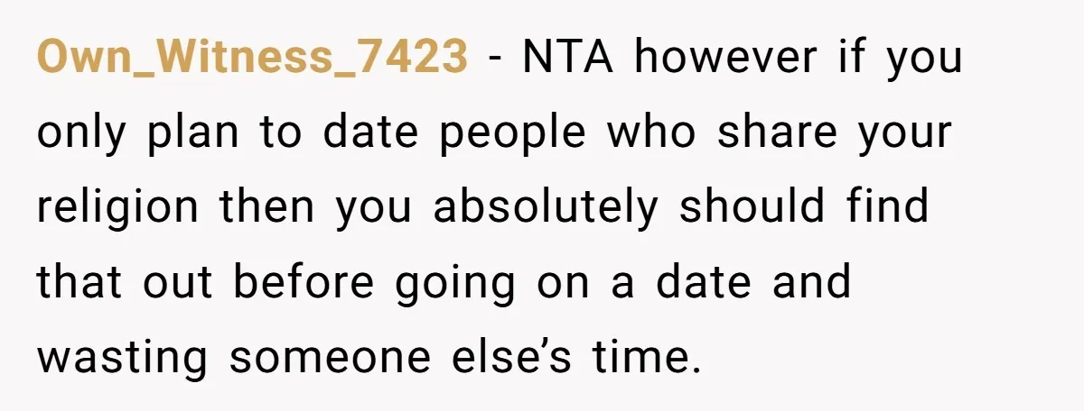 He Paid for Dinner, She Declined a Second Date, and Now He Says She Should’ve “Warned” Him First Own_Witness_7423 − NTA however if you only plan to date people who share your religion then you absolutely should find that out before going on a date and wasting someone...