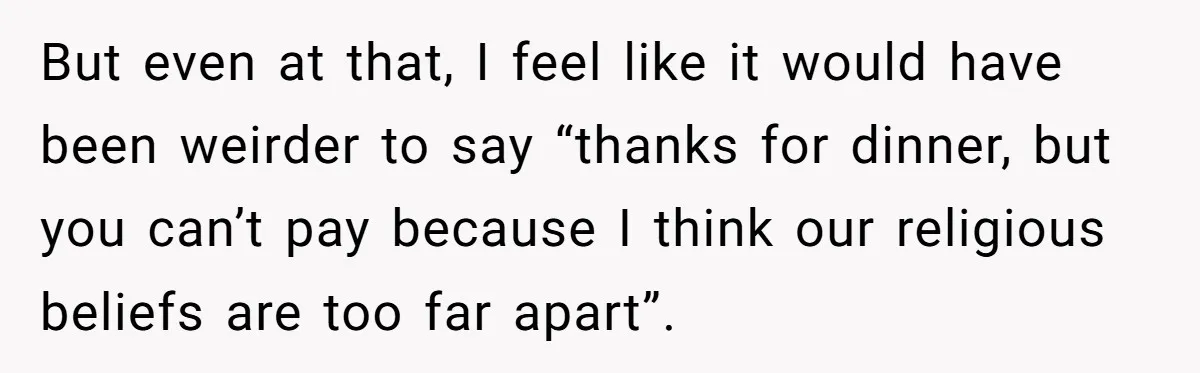 He Paid for Dinner, She Declined a Second Date, and Now He Says She Should’ve “Warned” Him First But even at that, I feel like it would have been weirder to say “thanks for dinner, but you can’t pay because I think our religious beliefs are too far...
