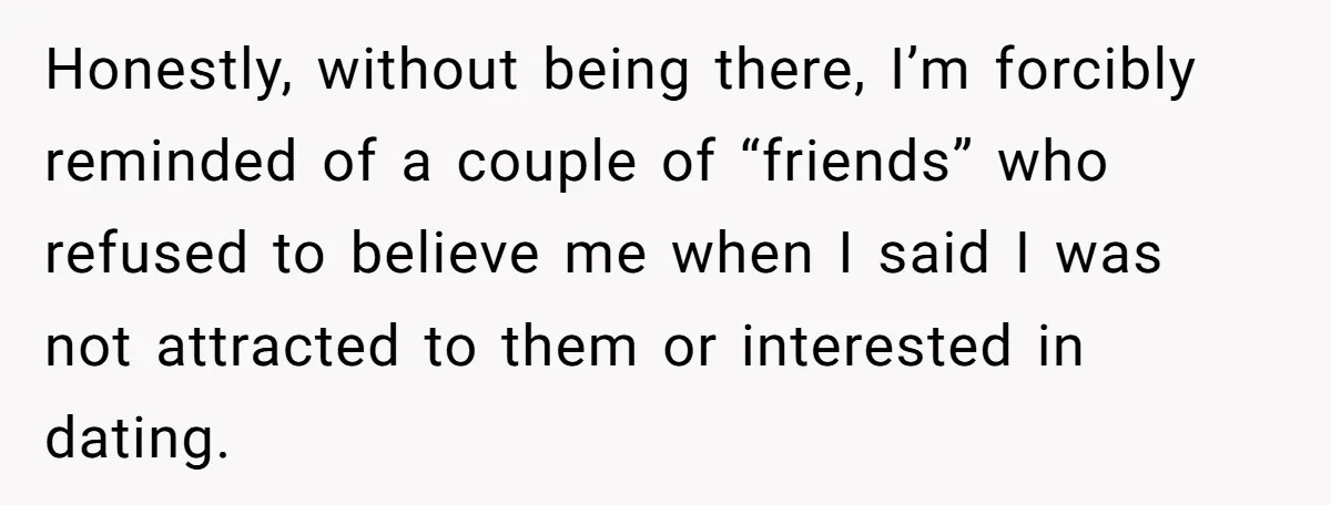 He Paid for Dinner, She Declined a Second Date, and Now He Says She Should’ve “Warned” Him First Honestly, without being there, I’m forcibly reminded of a couple of “friends” who refused to believe me when I said I was not attracted to them or interested in dating.