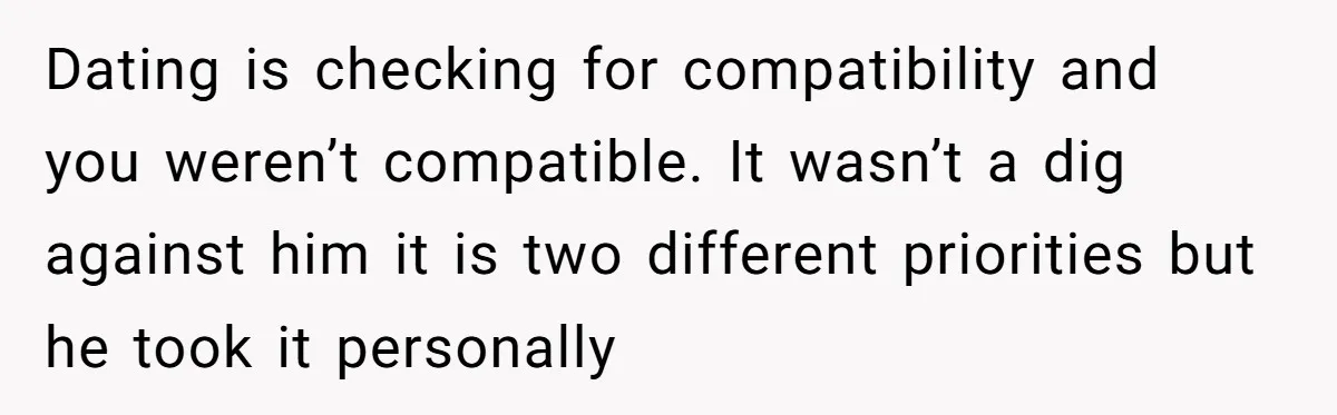 He Paid for Dinner, She Declined a Second Date, and Now He Says She Should’ve “Warned” Him First Dating is checking for compatibility and you weren’t compatible. It wasn’t a dig against him it is two different priorities but he took it personally