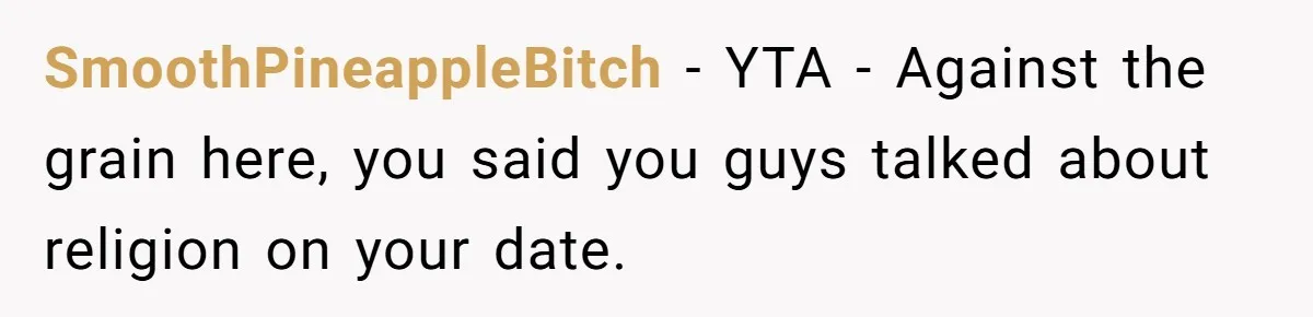 He Paid for Dinner, She Declined a Second Date, and Now He Says She Should’ve “Warned” Him First SmoothPineappleBitch − YTA - Against the grain here, you said you guys talked about religion on your date.