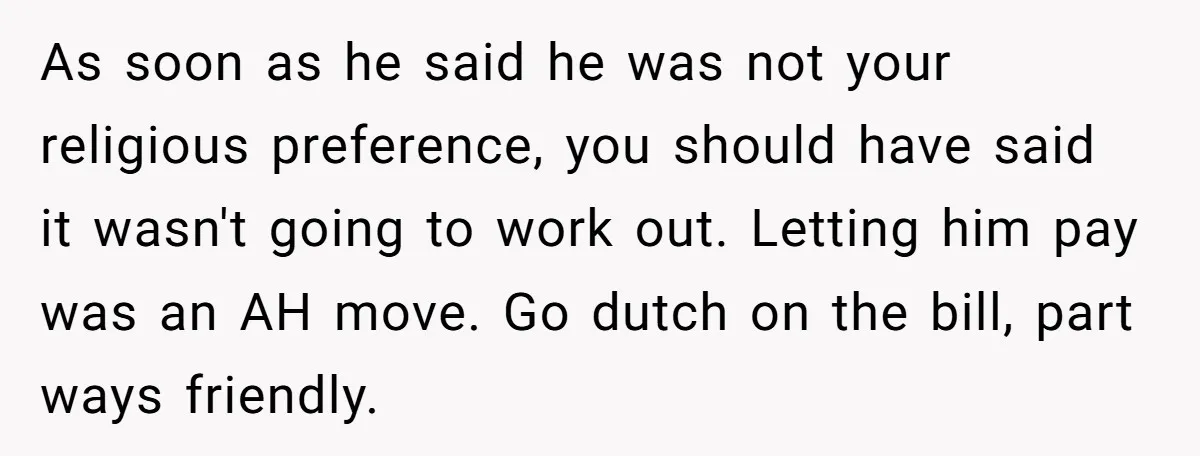 He Paid for Dinner, She Declined a Second Date, and Now He Says She Should’ve “Warned” Him First As soon as he said he was not your religious preference, you should have said it wasn't going to work out. Letting him pay was an AH move. Go dutch...