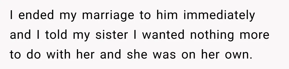 I ended my marriage to him immediately and I told my sister I wanted nothing more to do with her and she was on her own.
