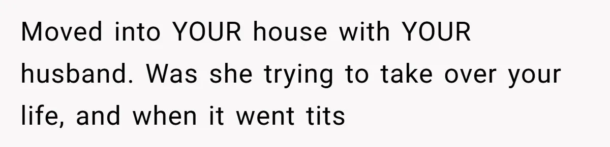 Moved into YOUR house with YOUR husband. Was she trying to take over your life, and when it went tits