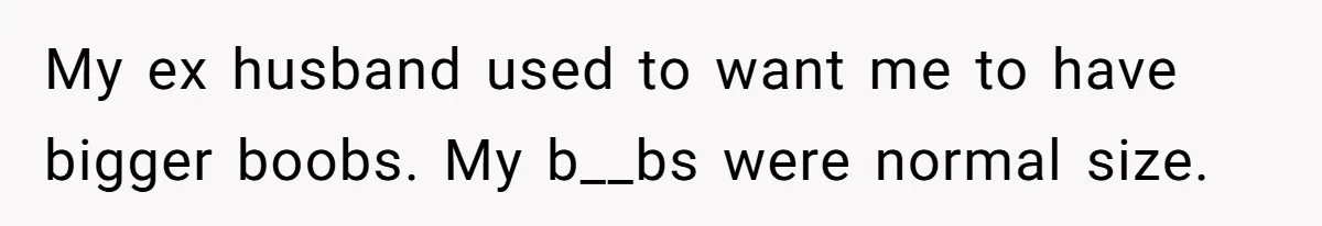 Man Is Outraged After His Girlfriend Compares His Lack Of Size To Her Average Build My ex husband used to want me to have bigger boobs. My b__bs were normal size.