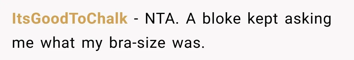 Man Is Outraged After His Girlfriend Compares His Lack Of Size To Her Average Build ItsGoodToChalk − NTA. A bloke kept asking me what my bra-size was.