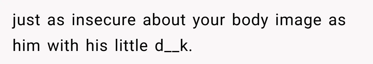 Man Is Outraged After His Girlfriend Compares His Lack Of Size To Her Average Build just as insecure about your body image as him with his little d__k.