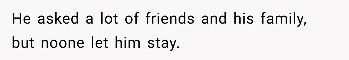 He asked a lot of friends and his family, but noone let him stay.