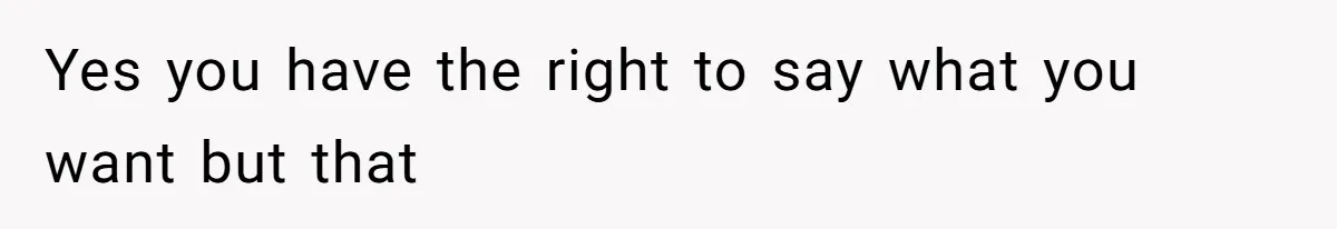 Yes you have the right to say what you want but that