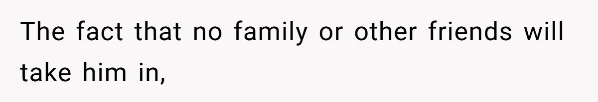 The fact that no family or other friends will take him in,