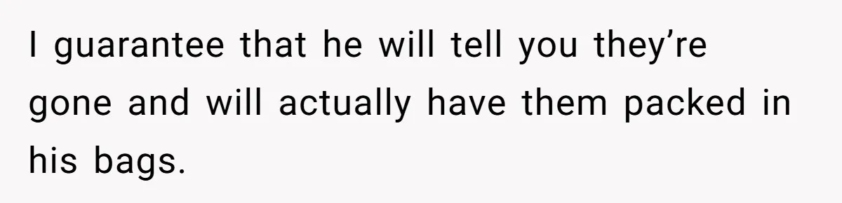 I guarantee that he will tell you they’re gone and will actually have them packed in his bags.