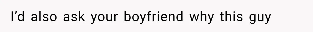 I’d also ask your boyfriend why this guy