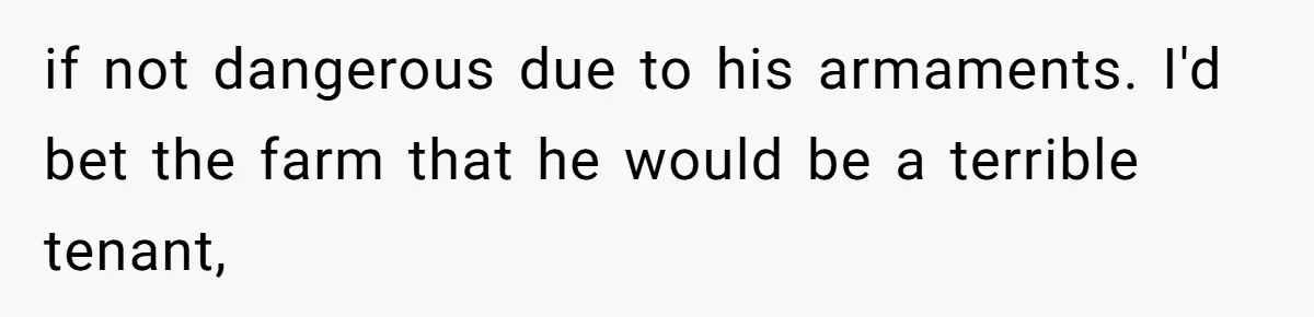 if not dangerous due to his armaments. I'd bet the farm that he would be a terrible tenant,