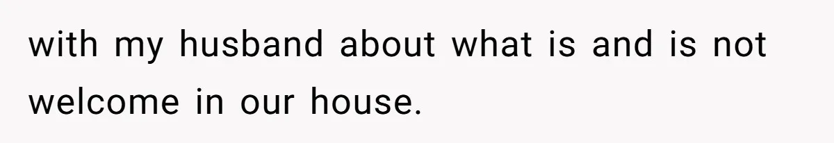 with my husband about what is and is not welcome in our house.
