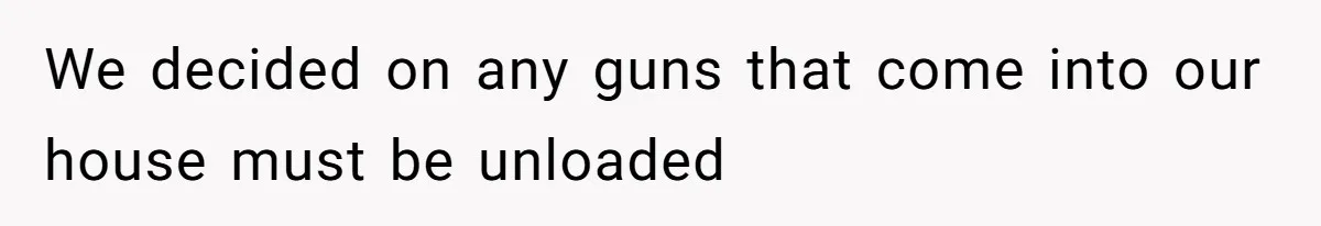 We decided on any guns that come into our house must be unloaded