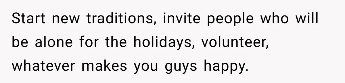 Mother-In-Law Asks New Mom To Sit Out Thanksgiving To Protect Her Daughter’s Feelings Start new traditions, invite people who will be alone for the holidays, volunteer, whatever makes you guys happy.