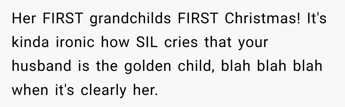 Mother-In-Law Asks New Mom To Sit Out Thanksgiving To Protect Her Daughter’s Feelings Her FIRST grandchilds FIRST Christmas! It's kinda ironic how SIL cries that your husband is the golden child, blah blah blah when it's clearly her.