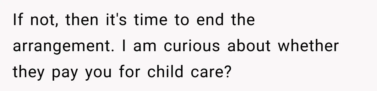 If not, then it's time to end the arrangement. I am curious about whether they pay you for child care?