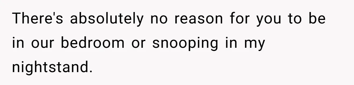 She Tells Her Boyfriend’s Mom She’s Not Allowed In The Bedroom Anymore, But Her Boyfriend Thinks She Overreacted There's absolutely no reason for you to be in our bedroom or snooping in my nightstand.