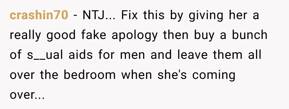 She Tells Her Boyfriend’s Mom She’s Not Allowed In The Bedroom Anymore, But Her Boyfriend Thinks She Overreacted crashin70 − NTJ... Fix this by giving her a really good fake apology then buy a bunch of s__ual aids for men and leave them all over the bedroom when...