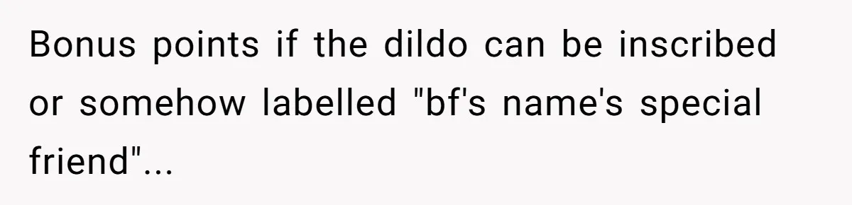 She Tells Her Boyfriend’s Mom She’s Not Allowed In The Bedroom Anymore, But Her Boyfriend Thinks She Overreacted Bonus points if the dildo can be inscribed or somehow labelled "bf's name's special friend"...
